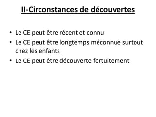 II-Circonstances de découvertes
• Le CE peut être récent et connu
• Le CE peut être longtemps méconnue surtout
chez les enfants
• Le CE peut être découverte fortuitement
 
