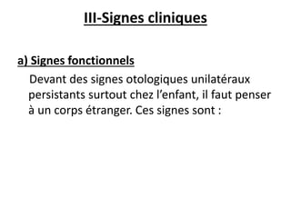III-Signes cliniques
a) Signes fonctionnels
Devant des signes otologiques unilatéraux
persistants surtout chez l’enfant, il faut penser
à un corps étranger. Ces signes sont :
 
