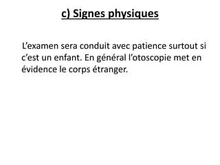 c) Signes physiques
L’examen sera conduit avec patience surtout si
c’est un enfant. En général l’otoscopie met en
évidence le corps étranger.
 