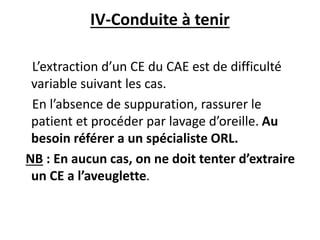 IV-Conduite à tenir
L’extraction d’un CE du CAE est de difficulté
variable suivant les cas.
En l’absence de suppuration, rassurer le
patient et procéder par lavage d’oreille. Au
besoin référer a un spécialiste ORL.
NB : En aucun cas, on ne doit tenter d’extraire
un CE a l’aveuglette.
 