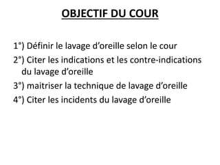 OBJECTIF DU COUR
1°) Définir le lavage d’oreille selon le cour
2°) Citer les indications et les contre-indications
du lavage d’oreille
3°) maitriser la technique de lavage d’oreille
4°) Citer les incidents du lavage d’oreille
 