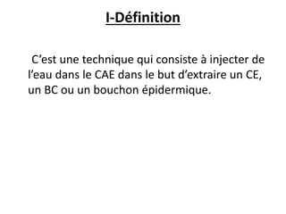 I-Définition
C’est une technique qui consiste à injecter de
l’eau dans le CAE dans le but d’extraire un CE,
un BC ou un bouchon épidermique.
 