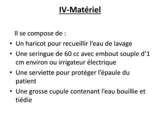 IV-Matériel
Il se compose de :
• Un haricot pour recueillir l’eau de lavage
• Une seringue de 60 cc avec embout souple d’1
cm environ ou irrigateur électrique
• Une serviette pour protéger l’épaule du
patient
• Une grosse cupule contenant l’eau bouillie et
tiédie
 