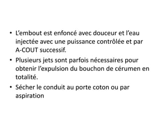 • L’embout est enfoncé avec douceur et l’eau
injectée avec une puissance contrôlée et par
A-COUT successif.
• Plusieurs jets sont parfois nécessaires pour
obtenir l’expulsion du bouchon de cérumen en
totalité.
• Sécher le conduit au porte coton ou par
aspiration
 