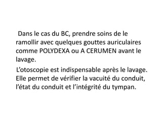 Dans le cas du BC, prendre soins de le
ramollir avec quelques gouttes auriculaires
comme POLYDEXA ou A CERUMEN avant le
lavage.
L’otoscopie est indispensable après le lavage.
Elle permet de vérifier la vacuité du conduit,
l’état du conduit et l’intégrité du tympan.
 