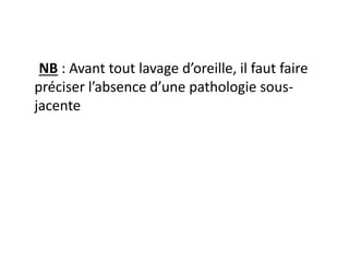 NB : Avant tout lavage d’oreille, il faut faire
préciser l’absence d’une pathologie sous-
jacente
 