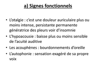 a) Signes fonctionnels
• L’otalgie : c’est une douleur auriculaire plus ou
moins intense, persistante permanente
génératrice des pleurs voir d’insomnie
• L’hypoacousie : baisse plus ou moins sensible
de l’acuité auditive
• Les acouphènes : bourdonnements d’oreille
• L’autophonie : sensation exagéré de sa propre
voix
 