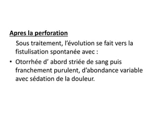 Apres la perforation
Sous traitement, l’évolution se fait vers la
fistulisation spontanée avec :
• Otorrhée d’ abord striée de sang puis
franchement purulent, d’abondance variable
avec sédation de la douleur.
 
