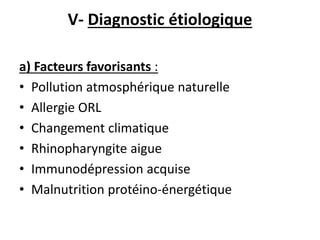 V- Diagnostic étiologique
a) Facteurs favorisants :
• Pollution atmosphérique naturelle
• Allergie ORL
• Changement climatique
• Rhinopharyngite aigue
• Immunodépression acquise
• Malnutrition protéino-énergétique
 