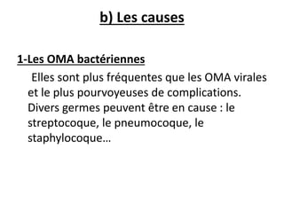b) Les causes
1-Les OMA bactériennes
Elles sont plus fréquentes que les OMA virales
et le plus pourvoyeuses de complications.
Divers germes peuvent être en cause : le
streptocoque, le pneumocoque, le
staphylocoque…
 