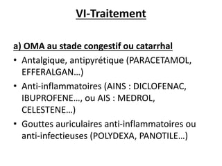 VI-Traitement
a) OMA au stade congestif ou catarrhal
• Antalgique, antipyrétique (PARACETAMOL,
EFFERALGAN…)
• Anti-inflammatoires (AINS : DICLOFENAC,
IBUPROFENE…, ou AIS : MEDROL,
CELESTENE…)
• Gouttes auriculaires anti-inflammatoires ou
anti-infectieuses (POLYDEXA, PANOTILE…)
 