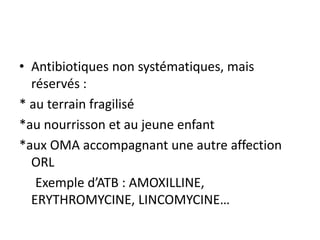 • Antibiotiques non systématiques, mais
réservés :
* au terrain fragilisé
*au nourrisson et au jeune enfant
*aux OMA accompagnant une autre affection
ORL
Exemple d’ATB : AMOXILLINE,
ERYTHROMYCINE, LINCOMYCINE…
 