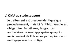 b) OMA au stade suppuré
Le traitement est presque identique que
précédemment, mais ici l’antibiothérapie est
obligatoire. Par ailleurs, les gouttes
auriculaires ne sont appliquées qu’après
assèchement de l’otorrhée par aspiration ou
nettoyage avec coton tige.
 