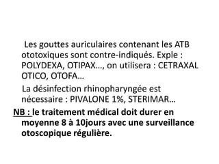Les gouttes auriculaires contenant les ATB
ototoxiques sont contre-indiqués. Exple :
POLYDEXA, OTIPAX…, on utilisera : CETRAXAL
OTICO, OTOFA…
La désinfection rhinopharyngée est
nécessaire : PIVALONE 1%, STERIMAR…
NB : le traitement médical doit durer en
moyenne 8 à 10jours avec une surveillance
otoscopique régulière.
 