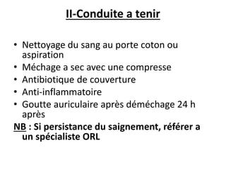 II-Conduite a tenir
• Nettoyage du sang au porte coton ou
aspiration
• Méchage a sec avec une compresse
• Antibiotique de couverture
• Anti-inflammatoire
• Goutte auriculaire après déméchage 24 h
après
NB : Si persistance du saignement, référer a
un spécialiste ORL
 