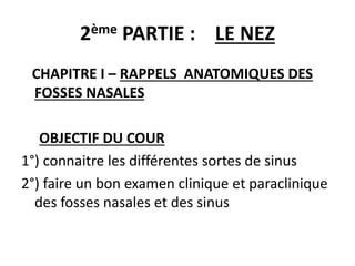 2ème PARTIE : LE NEZ
CHAPITRE I – RAPPELS ANATOMIQUES DES
FOSSES NASALES
OBJECTIF DU COUR
1°) connaitre les différentes sortes de sinus
2°) faire un bon examen clinique et paraclinique
des fosses nasales et des sinus
 
