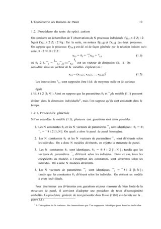 L’Econométrie des Données de Panel                                                                      10


1.2. Procédure de tests de spéci…cation

On considère un échantillon de T observations de N processus individuels fyi;t ; t 2 Z; i 2
Ng et fxi;t ; t 2 Z; i 2 Ng : Par la suite, on notera fyi;t g et fxi;t g ces deux processus.
On suppose que le processus fyi;t g est dé…ni de façon générale par le relation linéaire suiv-
ante, 8 i 2 N, 8 t 2 Z :
                                     yi;t = ®i + ¯i0 xi;t + "i;t                       (1.1)
                    ¡                 ¢
                                        0
où ®i 2 R, ¯ i = ¯ 1;i ¯ 2;i ::::¯ K;i est un vecteur de dimension (K; 1). On
considère ainsi un vecteur de K variables explicatives :
                                                                                 0
                                       xi;t = (x1;i;t ; x2;i;t ; :::; xK;i;t )                       (1.2)

         Les innovations "i;t sont supposées être i:i:d: de moyenne nulle et de variance

         égale
     2
à   ¾" ;   8 i 2 [1; N ] : Ainsi on suppose que les paramètres ®i et ¯ i du modèle (1.1) peuvent

di¤érer dans la dimension individuelle2 , mais l’on suppose qu’ils sont constants dans le
temps.

1.2.1. Procédure générale

Si l’on considère le modèle (1.1), plusieurs con…gurations sont alors possibles :

     1. Les N constantes ®i et les N vecteurs de paramètres ¯ i sont identiques : ®i = ®;
           ¯ i = ¯ 8 i 2 [1; N ]. On quali…e alors le panel de panel homogène.

     2. Les N constantes ®i et les N vecteurs de paramètres ¯ i sont di¤érents selon
        les individus. On a donc N modèles di¤érents, on rejette la structure de panel.

     3. Les N constantes ®i sont identiques, ®i = ® 8 i 2 [1; N ] ; tandis que les
        vecteurs de paramètres ¯ i di¤èrent selon les individus. Dans ce cas, tous les
           coe¢cients du modèle, à l’exception des constantes, sont di¤érents selon les
           individus. On a donc N modèles di¤érents.

     4. Les N vecteurs de paramètres ¯ i sont identiques, ¯ i = ¯ 8 i 2 [1; N ] ;
           tandis que les constantes ®i di¤èrent selon les individus. On obtient un modèle
           à e¤ets individuels.

    Pour discriminer ces di¤érentes con…gurations et pour s’assurer du bien fondé de la
structure de panel, il convient d’adopter une procédure de tests d’homogénéité
emboîtés. La procédure générale de test présentée dans Hsiao (1986) est décrite sur la …
gure (1.1).
     2
         A l’exception de la variance des innovations que l’on supposera identique pour tous les individus.
 