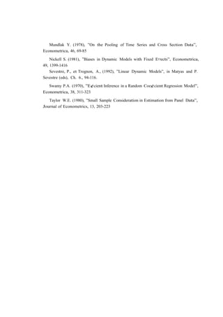 Mundlak Y. (1978), ”On the Pooling of Time Series and Cross Section Data”,
Econometrica, 46, 69-85

    Nickell S. (1981), ”Biases in Dynamic Models with Fixed E¤ects”, Econometrica,
49, 1399-1416
    Sevestre, P., et Trognon, A., (1992), ”Linear Dynamic Models”, in Matyas and P.
Sevestre (eds), Ch. 6., 94-116.

   Swamy P.A. (1970), ”E¢cient Inference in a Random Coe¢cient Regression Model”,
Econometrica, 38, 311-323

   Taylor W.E. (1980), ”Small Sample Consideration in Estimation from Panel Data”,
Journal of Econometrics, 13, 203-223
 