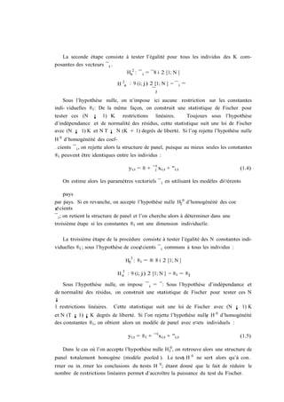 La seconde étape consiste à tester l’égalité pour tous les individus des K com-
posantes des vecteurs ¯ i .
                             H02 : ¯ i = ¯8 i 2 [1; N ]

                             H 2a : 9 (i; j) 2 [1; N ] = ¯ i =
                                              ¯j

    Sous l’hypothèse nulle, on n’impose ici aucune restriction sur les constantes
indi- viduelles ®i : De la même façon, on construit une statistique de Fischer pour
tester ces (N ¡ 1) K restrictions linéaires.            Toujours sous l’hypothèse
d’indépendance et de normalité des résidus, cette statistique suit une loi de Fischer
avec (N ¡ 1) K et N T ¡ N (K + 1) degrés de liberté. Si l’on rejette l’hypothèse nulle
                                                            2
H 0 d’homogénéité des coef-
…cients ¯ i , on rejette alors la structure de panel, puisque au mieux seules les constantes
®i peuvent être identiques entre les individus :

                                  yi;t = ® + ¯i0 xi;t + "i;t                            (1.4)

   On estime alors les paramètres vectoriels ¯ i en utilisant les modèles di¤érents

      pays
par pays. Si en revanche, on accepte l’hypothèse nulle H20 d’homogénéité des coe
¢cients
¯ i ; on retient la structure de panel et l’on cherche alors à déterminer dans une
troisième étape si les constantes ®i ont une dimension individuelle.

   La troisième étape de la procédure consiste à tester l’égalité des N constantes indi-
viduelles ®i ; sous l’hypothèse de coe¢cients ¯ i communs à tous les individus :

                                   3
                                 H0 : ®i = ® 8 i 2 [1; N ]
                               3
                             H a : 9 (i; j) 2 [1; N ] = ®i = ®j

    Sous l’hypothèse nulle, on impose ¯ i = ¯: Sous l’hypothèse d’indépendance et
de normalité des résidus, on construit une statistique de Fischer pour tester ces N
¡
1 restrictions linéaires. Cette statistique suit une loi de Fischer avec (N ¡ 1) K
et N (T ¡ 1) ¡ K degrés de liberté. Si l’on rejette l’hypothèse nulle H 0 d’homogénéité
                                                                    3
des constantes ®i , on obtient alors un modèle de panel avec e¤ets individuels :

                                  yi;t = ®i + ¯ 0 xi;t + "i;t                           (1.5)

   Dans le cas où l’on accepte l’hypothèse nulle H30 , on retrouve alors une structure de
                                                                  0
panel totalement homogène (modèle pooled ). Le test H
                                                  3                   ne sert alors qu’à con…
                                                  0
rmer ou in…rmer les conclusions du 1tests H ; étant donné que le fait de réduire le
nombre de restrictions linéaires permet d’accroître la puissance du test du Fischer.
 