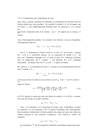 1.2.2. Construction des statistiques de test

Nous allons à présent, présenter les méthodes de construction des di¤érents tests de
Fischer utilisés dans cette procédure. On considère le modèle (1.1) et l’on suppose que
les résidus "i;t sont indépendamment distribués dans les dimensions i et t; suivant
une
loi normale d’espérance nulle et de variance …nie ¾ 2 . On suppose que la variance ¾2
est                                              "                               "
connue.

Test d’homogénéité globale On considère tout d’abord, le test de l’hypothèse
d’homogénéité totale H 01 :
                                1
                              H 0 : ¯ i = ¯ ®i = ® 8 i 2 [1; N
                                               ]

   Soit F1 la statistique de Fischer associée à ce test. Ce test revient à imposer
(K + 1) (N ¡ 1) restrictions linéaires sur les coe¢cients du modèle (1.1). De
plus, sous l’hypothèse alternative H 2 ; il existe au plus N K coe¢cients di¤érents
                              a
pour les composantes des N vecteurs ¯ i (de dimension K) et N constantes
individuelles. On dispose donc de N T ¡ N (K + 1) degrés de liberté.

De…nition 1.1. La statistique de Fischer F1 associée au test d’homogénéité totale H01
dans le modèle (1.1) :

                           1
                          H0 : ¯ i = ¯        ®i = ® 8 i 2 [1; N ]
                                      (K;1)


s’écrit sous la forme suivante et suit un Fischer avec (N ¡ 1) (K + 1) et N T ¡N (K +
1)
degrés de liberté :
                              (SCR1;c ¡ SCR1 ) = [(N ¡ 1) (K + 1)]
                     F1 =                                                        (1.6)
                                  SCR1 = [N ¡ N (K + 1)]
                                  T

où SC R1 désigne la somme des carrés des résidus du modèle (1.1) et SCR1;c la somme
des carrés des résidus du modèle contraint :

                                   yi;t = ® + ¯ 0 xi;t + "i;t

    Ainsi, si la réalisation de la statistique de Fischer pour l’échantillon considéré
est supérieure au seuil théorique à ®%; on rejette l’hypothèse nulle d’homogénéité.
Reste à présent à déterminer la formule générale des sommes de carrés des résidus des
modèles contraint et non contraint. Considérons tout d’abord le modèle non
contraint :

                                  yi;t = ®i + ¯ 0i xi;t + "i;t

   Les estimateurs ¯bi e®i des paramètres individuels sont obtenus équation par équa-
                        t
   b
 