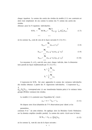 chaque équation. La somme des carrés des résidus du modèle (1.1) non contraint est
alors tout simplement dé…nie comme la somme des N somme des carrés des
résidus
obtenues pour les N équations individuelles.
                            X
                            N                     X
                                                  N     h                              i
                                                                     0    ¡1
                  SCR1 =          SCR1;i =              Syy;i ¡      xy;iSxx;i Sxy;i        (1.7)
                                                              S
                            i=1                  i=1


où les sommes Sk;i sont dé…nies de la façon suivante 8 i 2 [1; N ] :
                                                X
                                                T
                                                                     2
                                  Syy;i =             (yi;t ¡ yi )                          (1.8)
                                                t=1

                                      X
                                      T
                                                                            0
                            Sxx;i =         (xi;t ¡ xi ) (xi;t ¡ xi )                       (1.9)
                                      t=1
                                      X
                                      T
                                                                            0
                            Sxy;i =         (xi;t ¡ xi ) (yi;t ¡ y i )                     (1.10)
                                      t=1
   Les moyennes xi et yi sont dé…nies, pour chaque individu, dans la dimension
tem- porelle de façon traditionnelle par 8 i 2 [1; N ] :
                                             T
                                           1X
                                      xi =     xi;t
                                           T
                                                      t=1

                                             T
                                           1X
                                      yi =     yi;t
                                           T
                                                      t=1

    L’expression de SCR1 fait ainsi apparaître la somme des variances individuelles
des résidus obtenues à partir des N régressions individuelles. L’expression Syy;i
¡
       ¡1
Sxy;i Sxx;i Sxy;i correspond ainsi (à une transformée linéaire près) à la variance intra-
 0

groupe (Within variance) des résidus.


   Le modèle (1.1) contraint sous l’hypothèse H01 s’écrit :

                                  yi;t = ® + ¯ 0 xi;t + "i;t                               (1.11)

   On dispose ainsi d’un échantilon de T N observations pour identi…er les

    paramètres
communs ® et ¯ de cette relation. On applique alors les Moindres Carrés Ordinaires
sur les données empilées (modèle pooled). La somme des carrés s’écrit sous la forme :

                              SC R1;c = Syy ¡ S 0 Sxx Sxy
                                              xy
                                                   ¡1
                                                                                           (1.12)


où les sommes Sk sont dé…nies de la façon suivante :
                                            N     T
 