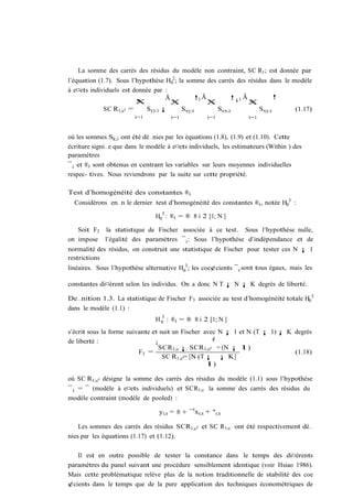 La somme des carrés des résidus du modèle non contraint, SC R1 ; est donnée par
l’équation (1.7). Sous l’hypothèse H02 ; la somme des carrés des résidus dans le modèle
à e¤ets individuels est donnée par :
                                   Ã           !0 Ã        !¡1 Ã           !
                         X
                         N           X
                                     N              X
                                                    N            XN
             SC R1;c0 =     Syy;i ¡       Sxy;i       Sxx;i          Sxy;i        (1.17)
                        i=1           i=1            i=1          i=1



où les sommes Sk;i ont été dé…nies par les équations (1.8), (1.9) et (1.10). Cette
écriture signi…e que dans le modèle à e¤ets individuels, les estimateurs (Within ) des
paramètres
¯ i et ®i sont obtenus en centrant les variables sur leurs moyennes individuelles
respec- tives. Nous reviendrons par la suite sur cette propriété.

Test d’homogénéité des constantes ®i
  Considérons en…n le dernier test d’homogénéité des constantes ®i , notée H03 :
                                  3
                                H0 : ®i = ® 8 i 2 [1; N ]

   Soit F3 la statistique de Fischer associée à ce test. Sous l’hypothèse nulle,
on impose l’égalité des paramètres ¯ i : Sous l’hypothèse d’indépendance et de
normalité des résidus, on construit une statistique de Fischer pour tester ces N ¡ 1
restrictions
linéaires. Sous l’hypothèse alternative Ha3 ; les coe¢cients ¯ i sont tous égaux, mais les

constantes di¤èrent selon les individus. On a donc N T ¡ N ¡ K degrés de liberté.

De…nition 1.3. La statistique de Fischer F3 associée au test d’homogénéité totale H03
dans le modèle (1.1) :
                                  3
                                H 0 : ®i = ® 8 i 2 [1; N ]
s’écrit sous la forme suivante et suit un Fischer avec N ¡ 1 et N (T ¡ 1) ¡ K degrés
de liberté :                    ¡                    ¢
                                  SCR1;c ¡ SCR1;c0 = (N ¡ 1)
                          F3 =                                                (1.18)
                                   SC R1;c0= [N (T ¡ ¡ K]
                                                   1)

où SC R1;c0 désigne la somme des carrés des résidus du modèle (1.1) sous l’hypothèse
¯ i = ¯ (modèle à e¤ets individuels) et SCR1;c la somme des carrés des résidus du
modèle contraint (modèle de pooled) :

                                 yi;t = ® + ¯ 0 xi;t + "i;t

    Les sommes des carrés des résidus SCR1;c0 et SC R1;c ont été respectivement dé…
nies par les équations (1.17) et (1.12).

   Il est en outre possible de tester la constance dans le temps des di¤érents
paramètres du panel suivant une procédure sensiblement identique (voir Hsiao 1986).
Mais cette problématique relève plus de la notion traditionnelle de stabilité des coe
¢cients dans le temps que de la pure application des techniques économétriques de
 