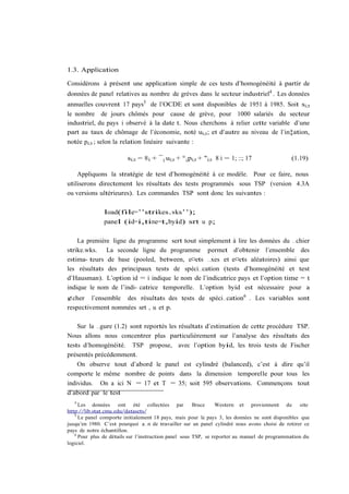 1.3. Application

Considérons à présent une application simple de ces tests d’homogénéité à partir de
données de panel relatives au nombre de grèves dans le secteur industriel4 . Les données
annuelles couvrent 17 pays5 de l’OCDE et sont disponibles de 1951 à 1985. Soit si;t
le nombre de jours chômés pour cause de grève, pour 1000 salariés du secteur
industriel, du pays i observé à la date t. Nous cherchons à relier cette variable d’une
part au taux de chômage de l’économie, noté ui;t ; et d’autre au niveau de l’in‡ation,
notée pi;t ; selon la relation linéaire suivante :

                         si;t = ®i + ¯ i ui;t + ° i pi;t + "i;t 8 i = 1; ::; 17               (1.19)

    Appliquons la stratégie de test d’homogénéité à ce modèle. Pour ce faire, nous
utiliserons directement les résultats des tests programmés sous TSP (version 4.3A
ou versions ultérieures). Les commandes TSP sont donc les suivantes :

               load(file=’’strikes.wks’’);
               panel (id=i,time=t,byid) srt u p;

    La première ligne du programme sert tout simplement à lire les données du …chier
strike.wks. La seconde ligne du programme permet d’obtenir l’ensemble des
estima- teurs de base (pooled, between, e¤ets …xes et e¤ets aléatoires) ainsi que
les résultats des principaux tests de spéci…cation (tests d’homogénéité et test
d’Hausman). L’option id = i indique le nom de l’indicatrice pays et l’option time = t
indique le nom de l’indi- catrice temporelle. L’option byid est nécessaire pour a
¢cher l’ensemble des résultats des tests de spéci…cation6 . Les variables sont
respectivement nommées srt , u et p.

    Sur la …gure (1.2) sont reportés les résultats d’estimation de cette procédure TSP.
Nous allons nous concentrer plus particulièrement sur l’analyse des résultats des
tests d’homogénéité. TSP propose, avec l’option byid, les trois tests de Fischer
présentés précédemment.
    On observe tout d’abord le panel est cylindré (balanced), c’est à dire qu’il
comporte le même nombre de points dans la dimension temporelle pour tous les
individus. On a ici N = 17 et T = 35; soit 595 observations. Commençons tout
d’abord par le test
   4
     Les données      ont été collectées par           Bruce    Western et proviennent du         site
http://lib.stat.cmu.edu/datasets/
   5
     Le panel comporte initialement 18 pays, mais pour le pays 3, les données ne sont disponibles que
jusqu’en 1980. C’est pourquoi a…n de travailler sur un panel cylindré nous avons choisi de retirer ce
pays de notre échantillon.
   6
     Pour plus de détails sur l’instruction panel sous TSP, se reporter au manuel de programmation du
logiciel.
 
