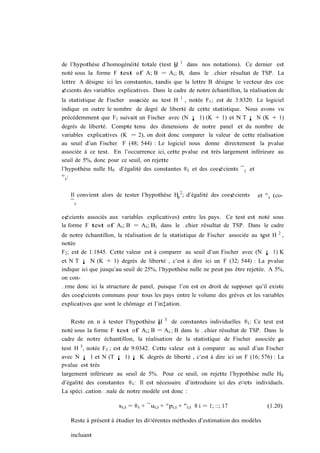 de l’hypothèse d’homogénéité totale (test H 1 dans nos notations). Ce dernier est
                                          0
noté sous la forme F test of A; B = Ai ; Bi dans le …chier résultat de TSP. La
lettre A désigne ici les constantes, tandis que la lettre B désigne le vecteur des coe
¢cients des variables explicatives. Dans le cadre de notre échantillon, la réalisation de
                                                 1
la statistique de Fischer associée au test H
                             0                       , notée F1 ; est de 3:8320. Le logiciel
indique en outre le nombre de degré de liberté de cette statistique. Nous avons vu
précédemment que F1 suivait un Fischer avec (N ¡ 1) (K + 1) et N T ¡ N (K + 1)
degrés de liberté. Compte tenu des dimensions de notre panel et du nombre de
variables explicatives (K = 2), on doit donc comparer la valeur de cette réalisation
au seuil d’un Fischer F (48; 544) : Le logiciel nous donne directement la pvalue
associée à ce test. En l’occurrence ici, cette pvalue est très largement inférieure au
seuil de 5%, donc pour ce seuil, on rejette
l’hypothèse nulle H0 d’égalité des constantes ®i et des coe¢cients ¯ i et
°i:


   Il convient alors de tester l’hypothèse H0 2 ; d’égalité des coe¢cients       et ° i (co-
   ¯i

e¢cients associés aux variables explicatives) entre les pays. Ce test est noté sous
la forme F test of Ai ; B = Ai ; Bi dans le …chier résultat de TSP. Dans le cadre
de notre échantillon, la réalisation de la statistique de Fischer associée au test H 2 ,
                                                                               0
notée
F2 ; est de 1:1845. Cette valeur est à comparer au seuil d’un Fischer avec (N ¡ 1) K
et N T ¡ N (K + 1) degrés de liberté , c’est à dire ici un F (32; 544) : La pvalue
indique ici que jusqu’au seuil de 25%, l’hypothèse nulle ne peut pas être rejetée. A 5%,
on con-
…rme donc ici la structure de panel, puisque l’on est en droit de supposer qu’il existe
des coe¢cients communs pour tous les pays entre le volume des grèves et les variables
explicatives que sont le chômage et l’in‡ation.


   Reste en…n à tester l’hypothèse 0 3 de constantes individuelles ®i : Ce test est
                                     H
noté sous la forme F test of Ai ; B = Ai ; B dans le …chier résultat de TSP. Dans le
cadre de notre échantillon, la réalisation de la statistique de Fischer associée 0au
test H 3 , notée F3 ; est de 9:0342. Cette valeur est à comparer au seuil d’un Fischer
avec N ¡ 1 et N (T ¡ 1) ¡ K degrés de liberté , c’est à dire ici un F (16; 576) : La
pvalue est très
largement inférieure au seuil de 5%. Pour ce seuil, on rejette l’hypothèse nulle H0
d’égalité des constantes ®i : Il est nécessaire d’introduire ici des e¤ets individuels.
La spéci…cation …nale de notre modèle est donc :

                      si;t = ®i + ¯ui;t + °pi;t + "i;t 8 i = 1; ::; 17               (1.20)

   Reste à présent à étudier les di¤érentes méthodes d’estimation des modèles

   incluant
 