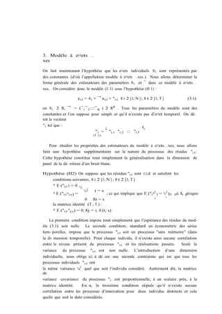3. Modèle à e¤ets …
xes

On fait maintenant l’hypothèse que les e¤ets individuels ®i sont représentés par
des constantes (d’où l’appellation modèle à e¤ets …xes ). Nous allons déterminer la
forme générale des estimateurs des paramètres ®i et ¯ dans ce modèle à e¤ets …
xes. On considère donc le modèle (1.1) sous l’hypothèse (H 1) :

                    yi;t = ®i + ¯ 0 xi;t + "i;t 8 i 2 [1; N ] ; 8 t 2 [1; T ]               (3.1)

où ®i 2 R, ¯ 0 = (¯ 1 ¯ 2 ::::¯ K ) 2 RK . Tous les paramètres du modèle sont des
constantes et l’on suppose pour simpli…er qu’il n’existe pas d’e¤et temporel. On dé…
nit le vecteur
"i tel que :                                            ¢0
                                    ¡
                              "i = "i;1 "i;2 ::: "i;T
                              (T ;1)


    Pour étudier les propriétés des estimateurs du modèle à e¤ets …xes, nous allons
faire une hypothèse supplémentaire sur la nature du processus des résidus "i;t :
Cette hypothèse constitue tout simplement la généralisation dans la dimension de
panel de la dé…nition d’un bruit blanc.

Hypothèse (H2) On suppose que les résidus "i;t sont i:i:d: et satisfont les
    conditions suivantes, 8 i 2 [1; N ] ; 8 t 2 [1; T ]
    ² E ("i;t ) = 0 ½
                         ¾2"   t=s
    ² E ("i;t "i;s ) =                 ; ce qui implique que E ("i "0 ) = ¾2 IT où It désigne
                                                                    i      "
                          0 8t = s
    la matrice identité (T ; T ) :
    ² E ("i;t "j;s ) = 0; 8j = i; 8 (t; s)

    La première condition impose tout simplement que l’espérance des résidus du mod-
èle (3.1) soit nulle. La seconde condition, standard en économétrie des séries
tem- porelles, impose que le processus "i;t soit un processus ”sans mémoire” (dans
la di- mension temporelle). Pour chaque individu, il n’existe ainsi aucune corrélation
entre le niveau présent du processus "i;t et les réalisations passées.       Seule la
variance   du processus     "i;t est    non nulle.       L’introduction         d’une   dimension
individuelle, nous oblige ici à dé…nir une seconde contrainte qui est que tous les
processus individuels "i;t ont
la même variance ¾2 quel que soit l’individu considéré. Autrement dit, la matrice
                    "
de
variance covariance du processus "i est proportionnelle, à un scalaire près, à la
matrice identité.      En…n, la troisième condition stipule qu’il n’existe aucune
corrélation entre les processus d’innovation pour deux individus distincts et cela
quelle que soit la date considérée.
 