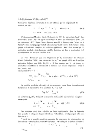 3.1. Estimateur Within ou LSDV

Considérons l’écriture vectorielle du modèle obtenue par un empilement des
données par pays.
                    yi = e ®i + Xi ¯ + "i            8 i = 1; ::; N                               (3.2)

                       (T ;1)   (T ;1)            (T ;K)(K;1)       (T ;1)


   L’estimateur des Moindres Carrés Ordinaires (M C O) des paramètres ®i et ¯ dans
le modèle à e¤ets …xes est appelé estimateur W ithin; ou estimateur à e¤ets …xes
ou estimateur LSDV (Least Square Dummy Variable ). Comme nous l’avons vu, le
terme W ithin s’explique par le fait cet estimateur tient compte de la variance intra
groupe de la variable endogène. La troisième appellation LSDV tient au fait que cet
estimateur conduit à introduire des variables dummies, qui dans la spéci…cation (3.2)
correspondent aux vecteurs colonnes de e:

   On peut démontrer que sous l’hypothèse (H 2), l’estimateur des Moindres
Carrés Ordinaires (MCO) des paramètres ®i et ¯ du modèle (3.2) est le meilleur
estimateur linéaire sans biais (BLU E 7 ). Si l’on suppose que ¾ " est connu, cet
estimateur est obtenu en minimisant la variance des résidus empiriques, notée S;
par rapport aux
seuls paramètres ®i et ¯:
                                 N                    N
                                 X                    X
               min                                                               0
                   N
                          S=             "i0 "i   =         (yi ¡ e®i ¡ Xi ¯) (yi ¡ e®i ¡ Xi ¯)

             f®i ;¯gi=1
                                 i=1                  i=1


    La première condition nécessaire de ce programme; nous donne immédiatement
l’expression de l’estimateur de la constante ®i , 8 i 2 [1; N ] :
                                                                0
                                           ® i = y i ¡ ¯b      xi                                 (3.3)
                                              b           LSDV

où les termes y i et xi désignent les moyennes individuelles des variables endogènes
et exogènes.
                           1X                1X
                              T                 T
                     yi =        yi;t  xi =        xi;t 8 i 2 [1; N ]            (3.4)
                       (1;1)     T   t=1               (K;1)    T    t=1


    Ces moyennes sont donc calculées de façon traditionnelle dans la dimension
tem- porelle, et cela pour chaque individu de l’échantillon. C’est pourquoi elles sont
indicées en i:
    A partir de la seconde condition nécessaire du programme de minimisation, on
montre que l’estimateur du paramètre vectoriel ¯ est donné par la relation suivante :
               "N T                        #¡1 "                           #
                                                                        N    T

                                                                                                  X
    ¯bLSDV                       =
 