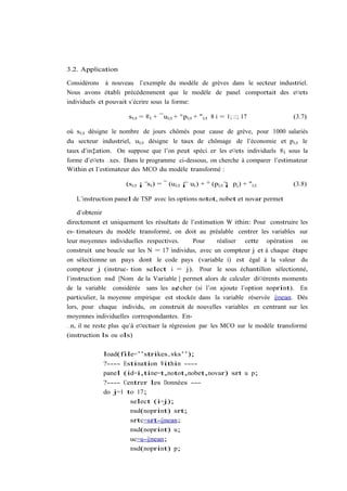 3.2. Application

Considérons à nouveau l’exemple du modèle de grèves dans le secteur industriel.
Nous avons établi précédemment que le modèle de panel comportait des e¤ets
individuels et pouvait s’écrire sous la forme:

                     si;t = ®i + ¯ui;t + °pi;t + "i;t 8 i = 1; ::; 17          (3.7)

où si;t désigne le nombre de jours chômés pour cause de grève, pour 1000 salariés
du secteur industriel, ui;t désigne le taux de chômage de l’économie et pi;t le
taux d’in‡ation. On suppose que l’on peut spéci…er les e¤ets individuels ®i sous la
forme d’e¤ets …xes. Dans le programme ci-dessous, on cherche à comparer l’estimateur
Within et l’estimateur des MCO du modèle transformé :

                    (si;t ¡ si ) = ¯ (ui;t ¡ ui ) + ° (pi;t ¡ pi ) + "i;t      (3.8)

   L’instruction panel de TSP avec les options notot, nobet et novar permet

    d’obtenir
directement et uniquement les résultats de l’estimation W ithin: Pour construire les
es- timateurs du modèle transformé, on doit au préalable centrer les variables sur
leur moyennes individuelles respectives.       Pour     réaliser cette opération on
construit une boucle sur les N = 17 individus, avec un compteur j et à chaque étape
on sélectionne un pays dont le code pays (variable i) est égal à la valeur du
compteur j (instruc- tion select i = j). Pour le sous échantillon sélectionné,
l’instruction msd [Nom de la Variable ] permet alors de calculer di¤érents moments
de la variable considérée sans les a¢cher (si l’on ajoute l’option noprint). En
particulier, la moyenne empirique est stockée dans la variable réservée @mean. Dès
lors, pour chaque individu, on construit de nouvelles variables en centrant sur les
moyennes individuelles correspondantes. En-
…n, il ne reste plus qu’à e¤ectuer la régression par les MCO sur le modèle transformé
(instruction ls ou ols)

            load(file=’’strikes.wks’’);
            ?---- Estimation Within ----
            panel (id=i,time=t,notot,nobet,novar) srt u p;
            ?---- Centrer les Données ---
            do j=1 to 17;
                    select (i=j);
                    msd(noprint) srt;
                    srtc=srt-@mean;
                    msd(noprint) u;
                    uc=u-@mean;
                    msd(noprint) p;
 
