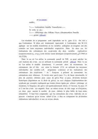 pc=p-@mean;
             enddo;

             ?---- Estimation Modèle Transformé----
             ls srtc uc pc;
             ?---- Affichage des Effets Fixes (Instruction Panel)
             ---- print @fixed;

    Les résultats de ce programme sont reproduits sur la …gure (3.1). On véri…e
que l’estimateur W ithin est totalement équivalent à l’estimateur des M CO
appliqué sur un modèle transformé où les variables endogènes et exogènes ont été
centrées sur leurs moyennes individuelles respectives. Dans les deux cas, les
réalisations des estimateurs des coe¢cients des deux variables               explicatives
(respectivement ui;t et pi;t ) sont stricte- ment identiques (respectivement ¡21:5968 et
16:2729).
    Dans le cas où l’on utilise la commande panel de TSP, on peut a¢cher les
esti- mations des e¤ets …xes en utilisant la commande print @fixed. Dans le cas
où l’on utilise le modèle transformé, il convient alors de reconstruire les
estimateurs des ef- fets …xes selon la formule (3.3) en utilisant les moyennes
individuelles des variables (cf.      programme ci-dessus) et les réalisations des
estimateurs des coe¢cients ° et ¯. Essayons à présent de commenter les
estimations ainsi obtenues. Il s’avère ainsi que le pays 9 a, de façon structurelle, le
plus de journées chômées pour cause de grève. Pour ce pays, di¤érents facteurs
historiques (législation sur le droit de grève) ou soci- ologique (représentation des
syndicats par exemple) expliquent que toutes choses égales par ailleurs (chômage et
in‡ation), la fréquence des grève soit particulièrement élévée. A l’inverse, les pays 15
et 2 ont des e¤ets …xes négatifs. Pour un même niveau de chô- mage et d’in‡ation,
ces deux pays auront le nombre de jours chômés le plus faible de tout notre
échantillon. Il faut bien comprendre que les estimations des e¤ets individu- els ne
peuvent s’analyser qu’en niveau relatif (c’est à dire en comparant les di¤érentes
réalisations individuelles) et non en niveau absolu.
 