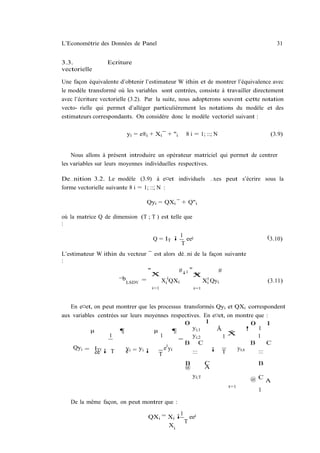 L’Econométrie des Données de Panel                                                       31


3.3.             Ecriture
vectorielle

Une façon équivalente d’obtenir l’estimateur W ithin et de montrer l’équivalence avec
le modèle transformé où les variables sont centrées, consiste à travailler directement
avec l’écriture vectorielle (3.2). Par la suite, nous adopterons souvent cette notation
vecto- rielle qui permet d’alléger particulièrement les notations du modèle et des
estimateurs correspondants. On considère donc le modèle vectoriel suivant :

                         yi = e®i + Xi ¯ + "i         8 i = 1; ::; N                   (3.9)


    Nous allons à présent introduire un opérateur matriciel qui permet de centrer
les variables sur leurs moyennes individuelles respectives.

De…nition 3.2. Le modèle (3.9) à e¤et individuels …xes peut s’écrire sous la
forme vectorielle suivante 8 i = 1; ::; N :

                                  Qyi = QXi ¯ + Q"i

où la matrice Q de dimension (T ; T ) est telle que
:
                                              1
                                      Q = IT ¡ ee0                                    (3.10)
                                              T
L’estimateur W ithin du vecteur ¯ est alors dé…ni de la façon suivante
:
                                  "               #¡1 "                #
                                      X
                                      N                   N
                                                          X
                      ¯b LSDV =             Xi0 QXi              Xi0 Qyi              (3.11)
                                      i=1                 i=1



   En e¤et, on peut montrer que les processus transformés Qyi et QXi correspondent
aux variables centrées sur leurs moyennes respectives. En e¤et, on montre que :
                                                 0      1                0     1
           µ           ¶            µ        ¶     yi;1     Ã           ! 1
                                                                 T
                  1                   1
                                               =
                                                   yi;2       1X           1
                                                 B C                     B     C
    Qyi = IT 0 ¡         yi = yi ¡      e0 yi             ¡        yi;t
             ee    T     e            T            :::        T            :::

                                                      B          C                B
                                                      @          A
                                                          yi;T
                                                                                 @ CA
                                                                           t=1
                                                                                  1

   De la même façon, on peut montrer que :
                                            1
                                  QXi = Xi ¡ ee0
                                              T
                                        Xi
 