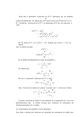 Reste alors à déterminer l’expression de ee0 Ve : Raisonnons par une méthode
                                             de
                                           0 e
coe¢cient indéterminé. On suppose que ee V peut s’écrire sous la forme µee0 où µ 2
R+ . Considérons l’expression de ee0 Ve V en substituant ee0 Ve par son expression, il
vient :


                        ee0 Ve V = µee0 V
                                        ¡               ¢
                                 = µee0 ¾ 2® e0 + ¾v IT
                                                    2
                                        £ ¡e ¢ ¤             ¡ ¢
                                      2      0    0        2   0
                                 = µ¾® e e e e + µ¾ ee   v




    Par dé…nition de Ve ; on a ee0 Ve V = ee0 : Sachant que e (e0 e) e0 = T ee0 ; on
    obtient
alors la relation suivante :
                                      ee0 Ve V =
                                             ee0
                                       ¡          ¢
                                () µee0 ¾ 2 T + ¾2 =
                                        ®ee0   v

   On en déduit immédiatement la valeur du paramètre µ :
                                             1
                                  µ=                       2 R+
                                        ®T   + ¾v

   On obtient ainsi :                  ¾2              2


                                       µ                       ¶
                                                   1
                                ee Ve =
                                  0
                                                                   ee
                                                                      0
                                            ¾2             2
                                             ®T    + ¾v
   Dès lors, en reprenant l’expression de Ve , il vient :
                                          µ           ¶
                                                  2
                               2 e = I         ¾®
                             ¾v V      T ¡ 2         2 e
                                                          e0
                                           ¾ T
                                            ®    + ¾v

   Ainsi, l’inverse de la matrice de variance covariance des "i s’écrit sous la forme :
                                     ·      µ           ¶ ¸
                             ¡1    1              ¾2
                                                   ®        0
                           V    =     IT ¡               ee
                                              ¾2      2
                                  ¾2
                                   v           v
                                                 + T ¾®


   L’écriture vectorielle du modèle à e¤ets aléatoires de la proposition (4.1) nous sera
particulièrement dans la section suivante pour construire les estimateurs des
di¤érents paramètres de ce modèle.

4.2. Estimateurs du modèle à e¤ets aléatoires

Nous allons à présent nous intéresser aux propriétés des estimateurs du modèle aléa-
 