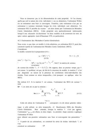 Nous ne donnerons pas ici de démonstration de cette propriété. Si l’on résume,
quelle que soit la nature des e¤ets individuels (…xes ou aléatoires), l’estimateur Within
est un estimateur sans biais et convergent. Toutefois, cette estimateur n’est pas un
estimateur à variance minimale lorsque les e¤ets individuels sont aléatoires. Un
estimateur BLU E possible du vecteur ¯ est alors donné par l’estimateur de Moindres
Carrés Généralisés (MCG). Cette propriété sera particulièrement intéressante
lorsqu’il sera nécessaire de discriminer les deux modèles et de construire les tests de
spéci…cation appropriés (test d’Hausman 1978, en particulier).

4.3. Estimateur des Moindres Carrés Généralisés

Nous avons vu que dans un modèle à e¤ets aléatoires, un estimateur BLU E peut être
construit à partir de l’estimateur des Moindres Carrés Généralisés (MCG).
Considérons
le modèle vectoriel de la proposition (4.1) :

                                 yi = Xei ° + "i                              8 i = 1; ::; N
                                       (4.10)
avec "i = ®i e +vi
                                            ¡     ¢
;                  Xei = (e; Xi ) et ° 0 = ¹; ¯ 0 : Soit V la matrice de variance
                   covariance
du vecteur des résidus "i : V = E ("i "i0 ) : On suppose, dans un premier temps, que V
est connue. Le problème est que, du fait de la structure du modèle, la matrice V n’est
pas diagonale en raison de la présence de corrélations intra-individuelles des
résidus. Tout comme en séries temporelles, c’est pourquoi on applique alors les
MCG.

De…nition 4.3. Si la matrice V est connue, l’estimateur des MCG du vecteur °;
noté
°M
b
G     C;   est alors dé…ni par la relation :
                                    "                 #¡1 "               #
                                      N                     N
                                     X                     X
                         °M C G =
                         b               Xe 0 V 1 e
                                          i
                                                ¡
                                                              Xi 0 V ¡
                                                               e      1                  (4.11)
                                     i=1 Xi               i=1 yi


                                     °M C G
     Cette dé…nition de l’estimateur b      correspond à la dé…nition générale (iden-

tique à celle utilisée en série temporelle, cf. Bourbonnais 2000) des Moindres
Carrés Généralisés.     Bien entendu, lorsque la matrice V n’est pas connue,   b
l’estimateur ° M C G est obtenu en deux étapes. La première étape consiste à appliquer
l’estimateur W ithin
pour obtenir une première estimation sans biais et convergente des paramètres ¯
et
¹: A partir de ces estimations, on construit les séries de résidus individuels "i et
l’on
construit un estimateur         Vb
 