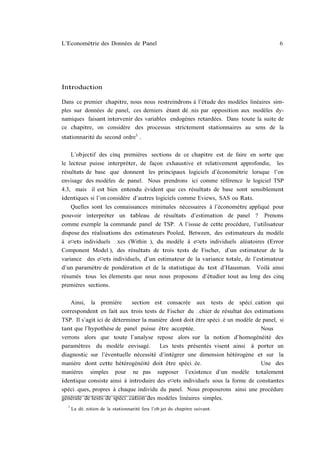 L’Econométrie des Données de Panel                                                     6




Introduction

Dans ce premier chapitre, nous nous restreindrons à l’étude des modèles linéaires sim-
ples sur données de panel, ces derniers étant dé…nis par opposition aux modèles dy-
namiques faisant intervenir des variables endogènes retardées. Dans toute la suite de
ce chapitre, on considère des processus strictement stationnaires au sens de la
stationnarité du second ordre1 .

    L’objectif des cinq premières sections de ce chapitre est de faire en sorte que
le lecteur puisse interpréter, de façon exhaustive et relativement approfondie, les
résultats de base que donnent les principaux logiciels d’économétrie lorsque l’on
envisage des modèles de panel. Nous prendrons ici comme référence le logiciel TSP
4.3, mais il est bien entendu évident que ces résultats de base sont sensiblement
identiques si l’on considère d’autres logiciels comme Eviews, SAS ou Rats.
    Quelles sont les connaissances minimales nécessaires à l’économètre appliqué pour
pouvoir interpréter un tableau de résultats d’estimation de panel ? Prenons
comme exemple la commande panel de TSP. A l’issue de cette procédure, l’utilisateur
dispose des réalisations des estimateurs Pooled, Between, des estimateurs du modèle
à e¤ets individuels …xes (Within ), du modèle à e¤ets individuels aléatoires (Error
Component Model ), des résultats de trois tests de Fischer, d’un estimateur de la
variance des e¤ets individuels, d’un estimateur de la variance totale, de l’estimateur
d’un paramètre de pondération et de la statistique du test d’Hausman. Voilà ainsi
résumés tous les élements que nous nous proposons d’étudier tout au long des cinq
premières sections.

    Ainsi, la première       section est consacrée aux tests de spéci…cation qui
correspondent en fait aux trois tests de Fischer du …chier de résultat des estimations
TSP. Il s’agit ici de déterminer la manière dont doit être spéci…é un modèle de panel, si
tant que l’hypothèse de panel puisse être acceptée.                            Nous
verrons alors que toute l’analyse repose alors sur la notion d’homogénéité des
paramètres du modèle envisagé.          Les tests présentés visent ainsi à porter un
diagnostic sur l’éventuelle nécessité d’intégrer une dimension hétérogène et sur la
manière dont cette hétérogénéité doit être spéci…ée.                           Une des
manières simples pour ne pas supposer l’existence d’un modèle totalement
identique consiste ainsi à introduire des e¤ets individuels sous la forme de constantes
spéci…ques, propres à chaque individu du panel. Nous proposerons ainsi une procédure
générale de tests de spéci…cation des modèles linéaires simples.
  1
      La dé…nition de la stationnarité fera l’ob jet du chapitre suivant.
 