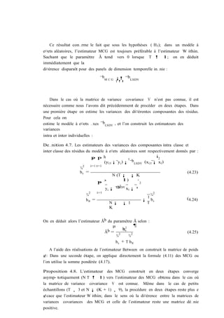 Ce résultat con…rme le fait que sous les hypothèses ( H3 ); dans un modèle à
e¤ets aléatoires, l’estimateur MCG est toujours préférable à l’estimateur W ithin.
Sachant que le paramètre Ã tend vers 0 lorsque T ! 1; on en déduit
immédiatement que la
di¤érence disparaît pour des panels de dimension temporelle in…nie :

                                  ¯bM C G ¡! ¯bLSDV
                                            T !1




    Dans le cas où la matrice de variance covariance V n’est pas connue, il est
nécessaire comme nous l’avons dit précédemment de procéder en deux étapes. Dans
une première étape on estime les variances des di¤érentes composantes des résidus.
Pour cela on
estime le modèle à e¤ets …xes ¯bLSDV , et l’on construit les estimateurs des
variances
intra et inter individuelles :

De…nition 4.7. Les estimateurs des variances des composantes intra classe et
inter classe des résidus du modèle à e¤ets aléatoires sont respectivement donnés par :
                                                                  i2
                            P P h
                            N T                   0
                                   (yi;t ¡ y i ) ¡ ¯b LSDV (xi;t ¡ xi )
                        2  i=1 t=1
                      ¾
                      bv =                                                      (4.23)
                                         N (T ¡ ¡ K
                                               1)
                                P ³
                                N                       ´2
                                             0
                                    y ¡ ¯b x i ¡ ¹
                                       i
                                           LSDV
                           2     i=1
                         ¾                               ¾2
                                                       1                       (4.24)
                         b® =                         ¡ bv
                                           N¡   ¡ 1    T
                                           K


On en déduit alors l’estimateur Ãb du paramètre Ã selon :
                                     µ          ¶
                                          b2
                                          ¾v
                                 Ãb = 2                                        (4.25)
                                       ¾     ¾2
                                       bv + T b®
    A l’aide des réalisations de l’estimateur Between on construit la matrice de poids
¢: Dans une seconde étape, on applique directement la formule (4.11) des MCG ou
l’on utilise la somme pondérée (4.17).

Proposition 4.8. L’estimateur des MCG construit en deux étapes converge
asymp- totiquement (N T ! 1) vers l’estimateur des MCG obtenu dans le cas où
la matrice de variance covariance V est connue. Même dans le cas de petits
échantillons (T ¸ 3 et N ¡ (K + 1) ¸ 9), la procédure en deux étapes reste plus e
¢cace que l’estimateur W ithin; dans le sens où la di¤érence entre la matrices de
variances covariances des MCG et celle de l’estimateur reste une matrice dé…nie
positive.
 