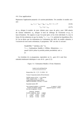 4.4. Une application

Reprenons l’application proposée à la section précédente. On considère le modèle suiv-
ant :
                      si;t = c + ¯ui;t + °pi;t + vi;t 8 i = 1; ::; 17          (4.26)

                                      "i;t = ®i + vi;t                               (4.27)

où si;t désigne le nombre de jours chômés pour cause de grève, pour 1000 salariés
du secteur industriel, ui;t désigne le taux de chômage de l’économie et pi;t le
taux d’in‡ation. On suppose ici que l’on peut spéci…er les e¤ets individuels ®i sous la
forme d’e¤ets aléatoires et que les résidus "i;t = vi;t + ®i satisfont les hypothèses (H3 ).
Si l’on ne désire que les réalisations de l’estimateur des MCG du modèle aléatoire, à
l’exclusion de tout autre estimateur, le programme TSP est alors le suivant :

             load(file=’’strikes.wks’’);
             ?---- Estimation Modèle à Effets Aléatoires ----
             panel (id=i,time=t,nowhit,nobet,nowithin) srt u
             p;

   Les résultats de ce programme, reproduits sur la …gure (4.1) sont bien
entendu totalement identiques à ceux de la …gure (1.2).

                   Figure 4.1: Estimation Modèle à E¤ets Aléatoires
 