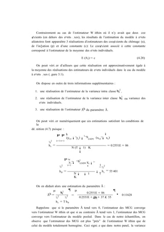 Contrairement au cas de l’estimateur W ithin où il n’y avait que deux coe
¢cients (en dehors des e¤ets …xes), les résultats de l’estimation du modèle à e¤ets
aléatoires font apparaître 3 réalisations d’estimateurs des coe¢cients du chômage (u),
de l’in‡ation (p) et d’une constante (c): Le coe¢cient associé à cette constante
correspond à l’estimateur de la moyenne des e¤ets individuels.

                                     E (®i ) = c                                       (4.28)

    On peut véri…er d’ailleurs que cette réalisation est approximativement égale à
la moyenne des réalisations des estimateurs de e¤ets individuels dans le cas du modèle
à e¤ets …xes (…gure 3.1).

   On dispose en outre de trois informations supplémentaires :

                                                                         2
  1. une réalisation de l’estimateur de la variance intra classe bv .
                                                                 ¾

                                                                 b2
  2. une réalisation de l’estimateur de la variance inter classe ¾® ou variance des
     e¤ets individuels.

  3. une réalisation de l’estimateur Ãb du paramètre Ã.


   On peut véri…er numériquement que ces estimations satisfont les conditions de
   la
dé…nition (4.7) puisque :
                                                     i
                   P P h
                   N T                0
                       (yi;t ¡ y i ) ¡ ¯bLSDV (xi;t ¡ xi )
              2    i=1 t=1
            ¾
            bv =                                                = 0:2551E + 06
                              N (T ¡ 1) K
                                   ¡

                        PN         0
                           y i ¡ ¯bLSDV xi ¡
                          i=1                          1
                     ¾2                 ¹                  ¾
                                                            2

                     b® =                          ¡       bv = 55 401
                                N¡ ¡ 1                 T
                                K


   On en déduit alors une estimation du paramètre Ã :
               µ            ¶ µ                           ¶
            b=       b2
                     ¾v                  0:2551E + 06
          Ã               2  =                              '                0:11628
                 ¾2     ¾          0:2551E + 401+ 37 £ 55
                                              06
                 bv + T b®

    Rappelons que si le paramètre Ã tend vers 0, l’estimateur des MCG converge
vers l’estimateur W ithin et que si au contraire Ã tend vers 1, l’estimateur des MCG
converge vers l’estimateur du modèle pooled. Dans le cas de notre échantillon, on
observe que l’estimateur des MCG est plus ”près” de l’estimateur W ithin que de
celui du modèle totalement homogène. Ceci signi…e que dans notre panel, la variance
 