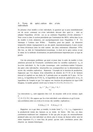 5. Tests         de    spéci…cation            des    e¤ets
individuels

En présence d’un modèle à e¤ets individuels, la question qui se pose immédiatement
est de savoir comment ces e¤ets individuels doivent être spéci…és : doit on
adopter l’hypothèse d’e¤ets …xes ou au contraire l’hypothèse d’e¤ets aléatoires ?
Nous avons vu dans la section précédente que l’estimateur des MCG, utilisé dans le cas
du modèle à e¤ets aléatoires, est asympotiquement (sous l’hypothèse T ! 1)
identique à l’estima- teur Within.        Toutefois, pour des panels de dimension
temporelle réduite (typiquement le cas des panels macroéconomiques), il peut exister
de fortes di¤érences entre les réal- isations des deux estimateurs (Hausman 1978).
Dès lors, au delà de l’interprétation économique, le choix de la spéci…cation, et par
là même de la méthode d’estimation, est particulièrement important pour ce type de
panels.

    Une des principaux problèmes qui peut se poser dans le cadre du modèle à e¤ets
aléatoires provient de l’éventuelle corrélation entre les variables explicatives xi;t et
les e¤ets individuels ®i: Sur le plan économique, cette corrélation traduit l’in‡uence
des spéci…cités individuelles structurelles (ou a-temporelles) sur la détermination du
niveau des variables explicatives. Reprenons l’exemple de la fonction de production.
Supposons que l’on dispose d’un échantillon de données de P I B et de facteurs
(travail et capital) sur une durée de T périodes pour un ensemble de N pays. Si l’on
note yi;t le logarithme du P I B, ki;t le logarithme du stock de capital privé et ni;t le
logarithme de l’emploi et que l’on suppose une fonction de production de type Cobb
Douglass, le modèle général s’écrit sous la forme 8 i 2 [1; N ] ; 8 t 2 [1; T ] :

                              yi;t = ¯ i ki;t + ° i ni;t + ®i +
                                              vi;t

Les innovations vi;t sont supposées être i:i:d: de moyenne nulle et de variance égale
à
¾ 2 ; 8 i 2 [1; N ] : On suppose que les e¤ets individuels sont aléatoires et qu’il existe
  v
une corrélation entre ces e¤ets et le niveau des variables explicatives :

                            E (®i ki;t ) > 0    E (®i ni;t ) > 0

   Rappelons en…n que dans ce modèle, le résidu total "i;t = ®i + vi;t s’apparente à
la productivité totale des facteurs ou au résidu de Solow. Dès lors, ces deux
corrélations traduisent tout simplement le fait que plus un pays est structurellement
productif (plus son e¤et individuel est élevé), plus le niveau de facteur utilisé sera lui
même important. Il y a tout lieu de penser qu’une telle corrélation puisse être
observée sur données historiques.
 