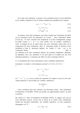 Sur le plan plus technique, la présence d’un corrélation entre les e¤ets individuels
et les variables explicatives viole la sixième condition des hypothèses (H3 ) puisque :

                                  yi;t = ¹ + ¯ 0 xi;t + "i;t                          (5.1)

                                      "i;t = ®i + vi;t                                (5.2)
                                         ¡    0
                                                ¢
                                      E ®i xi;t = 0                                   (5.3)

    En présence d’une telle corrélation, nous allons montrer que l’estimateur des MCG
est un estimateur biaisé des paramètres du vecteur ¯; alors l’estimateur Within
ne l’est pas. Ce biais s’assimile tout simplement à un biais d’endogénéité, puisque
les résidus totaux "i;t = ®i + vi;t sont corrélés avec les variables explicatives.
Toute la stratégie de test de spéci…cation des e¤ets individuels repose alors sur la
comparaison des deux estimateurs, dont la divergence traduit la présence d’une
corrélation et donc la nécessaire adoption du modèle à e¤ets …xes et de
l’estimateur Within.                                                        Dans le
cas contraire où les deux estimateurs donnent des résultats sensiblement identiques,
les hypothèses (H3 ) sont satisfaites et l’on peut spéci…er le modèle avec des e¤ets
individuels aléatoires. L’estimateur des MCG est alors l’estimateur BLU E.

5.1. Corrélation des e¤ets individuels et des variables explicatives

Considérons le modèle à e¤ets aléatoires suivant 8 i 2 [1; N ] ; 8 t 2 [1; T
]:

                                   yi;t = ¹ + ¯ 0 xi;t +
                                           "i;t

                                      "i;t = ®i + vi;t

où ¯ 0 = (¯ 1 ¯ 2 ::::¯ K ) est un vecteur de constantes: On suppose ici que les e¤ets indi-
viduels aléatoires ®i sont corrélés aux variables explicatives :

                                      E ( ®i j X i ) =
                                             0

    Cette corrélation peut être exprimée sous di¤érentes formes. Nous retiendrons
la formulation de Mundlak (1978a) qui postule une approximation linéaire de cette
es- pérance.

De…nition 5.1. Dans la formulation de Mundlak (1978a), on suppose ainsi que les
e¤ets individuels peuvent s’écrire sous la forme de la somme d’une combinaison
linéaire des moyennes individuelles des variables explicatives et d’une composante
orthogonale i:i:d: ®¤ .
      i
                                     ®i = x0 a + ®¤                                   (5.4)
                                             i       i
 