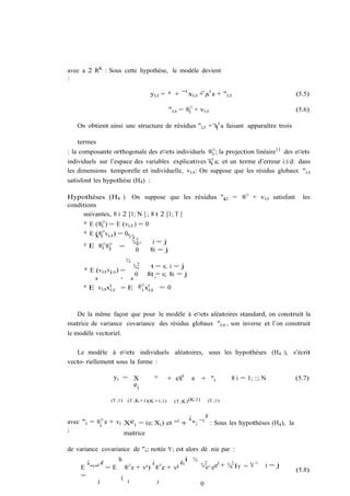 avec a 2 RK : Sous cette hypothèse, le modèle devient
:

                                  yi;t = ¹ + ¯ 0 xi;t + ix0 a + "i;t                     (5.5)

                                            "i;t = ®i¤ + vi;t                            (5.6)

   On obtient ainsi une structure de résidus "i;t + x0 a faisant apparaître trois
                                                    i


   termes
: la composante orthogonale des e¤ets individuels ®i¤ ; la projection linéaire11 des e¤ets
individuels sur l’espace des variables explicatives xi0 a; et un terme d’erreur i:i:d: dans
les dimensions temporelle et individuelle, vi;t : On suppose que les résidus globaux "i;t
satisfont les hypothèse (H4 ) :

Hypothèses (H4 ) On suppose que les résidus "i;t = ®¤ + vi;t satisfont
                                              i                                            les
conditions
     suivantes, 8 i 2 [1; N ] ; 8 t 2 [1; T ]
      ² E (®i¤ ) = E (vi;t ) = 0
      ² E (®i¤ vi;t ´ = 0½
                    )
          ³
                          ¾2 ¤    i=j
      ² E ®i¤®j =¤          ®
                            0    8i = j
                          ½
                         ¾2v     t = s; i = j
      ² E (vi;t vj;s) =
                          0 8t = s; 8i = j
         ³            ´ ³         ´
      ² E vi;tx0i;t   = E ®¤ x0
                             i i;t = 0




   De la même façon que pour le modèle à e¤ets aléatoires standard, on construit la
matrice de variance covariance des résidus globaux "i;t , son inverse et l’on construit
le modèle vectoriel.

   Le modèle à e¤ets individuels aléatoires, sous les hypothèses (H4 ), s’écrit
vecto- riellement sous la forme :

                  yi = X            °       + ex0    a      + "i      8 i = 1; ::; N     (5.7)
                       ei

                 (T ;1)   (T ;K+1)(K+1;1)     (T ;K)(K;1)    (T ;1)


                                             ¡     ¢
avec "i = ®i¤ e + vi Xei = (e; Xi ) et ° 0 = ¹; ¯ 0 : Sous les hypothèses (H4 ), la
                                           i
;
                     matrice

de variance covariance de "i ; notée V; est alors dé…nie par :
       ¡ 0¢      h         ¡         ¢ i ½ ¾ 2 ¤ e0 + ¾2
                        i ) ®¤ e + vj 0
                                                                ¤
     E " i"          ¤
              = E ® e+ v                     ® e       v IT = V                    i=j
                                                                                         (5.8)
     =            ( i
            j                j
                                           0
 