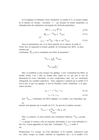 Si l’on applique les Moindres Carrés Généralisés au modèle (5.7), en tenant compte
de la matrice de variance covariance V ¤ qui possède les bonnes propriétés, on
obtiendra alors des estimateurs convergents des di¤érents paramètres :
                                      ¤            b
                                    ¹M C G = y ¡ 0x ¯ BE
                                    b                                             (5.10)

                                  bM C G = ¯b BE ¡ ¯bLSDV
                                  a¤                                              (5.11)
                              ¤
                         ¯b
                              MCG   = ¢¯bBE + (IK ¡ ¢) ¯bLSDV                     (5.12)

    Nous ne présenterons pas ici la forme générale de la matrice de poids ¢.
Toute- fois, en reprenant la formule générale de l’estimateur des MCG, on peut
montrer que
                ¤
l’estimateur ¯b C G est un estimateur non biaisé du paramètre ¯ :
               M



                                  ¯bM C G ¡! ¯bLSDV
                                             T !1



                                       ¯b M C G ¡! ¯
                                               N T !1


    Mais un problème se pose lorsque l’on applique, à tort, l’estimateur des MCG, au
modèle initial, c’est à dire au modèle dans lequel on n’a pas pris le soin de
décomposer les e¤ets individuels en deux composantes, dont une est strictement
orthogonale aux variables explicatives. Ainsi, supposons à présent que le modèle (5.7)
soit le bon, et que l’on applique à tort les Moindres Carrés Généralisés à la spéci…
cation suivante :

                                    yi;t = ¹ + ¯ 0 xi;t + "i;t                    (5.13)

                                        "i;t = ®i + vi;t                          (5.14)
   Soit ¯bM C G l’estimateur des MCG appliqué à ce modèle, sous l’hypothèse que

   les
données sont générées par le modèle de (5.7). On part de la relation suivante :

                           ¯bM C G = ¢¯bBE + (IK ¡ ¢)
                                      ¯b LSDV

   Dans ce contexte, on peut montrer que l’estimateur Between ¯bBE converge
   vers
¯ + a; puisque le vecteur a relie les moyennes individuelles xi aux e¤ets individuels ®i:
Dès lors, il peut apparaître un biais dans l’estimateur ¯bM C G à taille T …
nie.

Proposition 5.2. Lorsque les e¤ets individuels et les variables explicatives sont
cor- rélées, lorsque les résidus satisfont les hypothèses (H4 ) et le modèle (5.7),
 