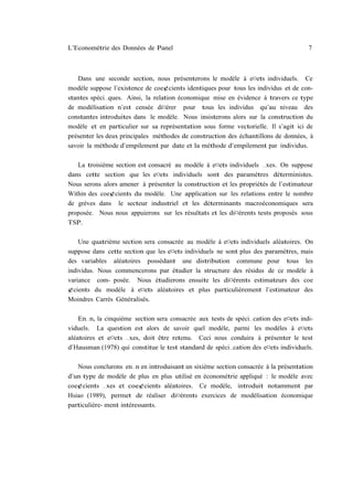 L’Econométrie des Données de Panel                                                   7



   Dans une seconde section, nous présenterons le modèle à e¤ets individuels. Ce
modèle suppose l’existence de coe¢cients identiques pour tous les individus et de con-
stantes spéci…ques. Ainsi, la relation économique mise en évidence à travers ce type
de modélisation n’est censée di¤érer pour tous les individus qu’au niveau des
constantes introduites dans le modèle. Nous insisterons alors sur la construction du
modèle et en particulier sur sa représentation sous forme vectorielle. Il s’agit ici de
présenter les deux principales méthodes de construction des échantillons de données, à
savoir la méthode d’empilement par date et la méthode d’empilement par individus.

   La troisième section est consacré au modèle à e¤ets individuels …xes. On suppose
dans cette section que les e¤ets individuels sont des paramètres déterministes.
Nous serons alors amener à présenter la construction et les propriétés de l’estimateur
Within des coe¢cients du modèle. Une application sur les relations entre le nombre
de grèves dans le secteur industriel et les déterminants macroéconomiques sera
proposée. Nous nous appuierons sur les résultats et les di¤érents tests proposés sous
TSP.

    Une quatrième section sera consacrée au modèle à e¤ets individuels aléatoires. On
suppose dans cette section que les e¤ets individuels ne sont plus des paramètres, mais
des variables aléatoires possédant une distribution commune pour tous les
individus. Nous commencerons par étudier la structure des résidus de ce modèle à
variance com- posée. Nous étudierons ensuite les di¤érents estimateurs des coe
¢cients du modèle à e¤ets aléatoires et plus particulièrement l’estimateur des
Moindres Carrés Généralisés.

    En…n, la cinquième section sera consacrée aux tests de spéci…cation des e¤ets indi-
viduels. La question est alors de savoir quel modèle, parmi les modèles à e¤ets
aléatoires et e¤ets …xes, doit être retenu. Ceci nous conduira à présenter le test
d’Hausman (1978) qui constitue le test standard de spéci…cation des e¤ets individuels.

   Nous conclurons en…n en introduisant un sixième section consacrée à la présentation
d’un type de modèle de plus en plus utilisé en économétrie appliqué : le modèle avec
coe¢cients …xes et coe¢cients aléatoires. Ce modèle, introduit notamment par
Hsiao (1989), permet de réaliser di¤érents exercices de modélisation économique
particulière- ment intéressants.
 
