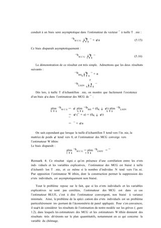 conduit à un biais semi asymptotique dans l’estimateur du vecteur ¯ à taille T …nie :
                                            p
                                ¯bM C G ¡! ¯ + ¢a                                    (5.15)
                                        N !1


Ce biais disparaît asymptotiquement :
                                             p
                                    ¯bM C G ¡! ¯                                     (5.16)
                                             !1 T


    La démonstration de ce résultat est très simple. Admettons que les deux résultats
suivants :
                                          p
                                 ¯bBE ¡! ¯ + a
                                        N T !1
                                                    p

                                   ¯bLSDV ¡! ¯
                                            N T !1

   Dès lors, à taille T d’échantillon …nie, on montre que facilement l’existence
d’un biais ¢a dans l’estimateur des MCG de ¯ :


                plim ¯bM C G = ¢ plim ¯bBE + (IK ¡ ¢) plim ¯bLSDV
               N !1                  N !1                    N !1
                              = ¢ (¯ + a) + (IK ¡ ¢)
                              ¯
                              = ¯ + ¢a


    On sait cependant que lorsque la taille d’échantillon T tend vers l’in…nie, la
matrice de poids ¢ tend vers 0, et l’estimateur des MCG converge vers
l’estimateur W ithin:
Le biais disparaît :
                           plim ¯bM C G = plim ¯bLSDV = ¯
                            T !1            T !1


Remark 4. Ce résultat signi…e qu’en présence d’une corrélation entre les e¤ets
indi- viduels et les variables explicatives, l’estimateur des MCG est biaisé à taille
d’échantil- lon T …nie, et ce même si le nombre d’individus N tend vers l’in…ni.
Par opposition l’estimateur W ithin, dont la construction permet la suppression des
e¤ets individuels, est asymptotiquement non biaisé.

     Tout le problème repose sur le fait, que si les e¤ets individuels et les variables
explicatives ne sont pas corrélées, l’estimateur des MCG est dans ce cas
l’estimateur BLUE, c’est à dire l’estimateur convergent, non biaisé à variance
minimale. Ainsi, le problème de la spéci…cation des e¤ets individuels est un problème
particulièrement im- portant de l’économétrie de panel appliquée. Pour s’en convaincre,
il su¢t de considérer les résultats de l’estimation de notre modèle sur les grèves (…gure
1.2), dans lesquels les estimateurs des MCG et les estimateurs W ithin donnent des
résultats très di¤érents sur le plan quantitatifs, notamment en ce qui concerne la
variable du chômage.
 