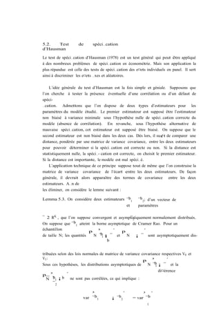 5.2.   Test          de      spéci…cation
d’Hausman

Le test de spéci…cation d’Hausman (1978) est un test général qui peut être appliqué
à des nombreux problèmes de spéci…cation en économétrie. Mais son application la
plus répandue est celle des tests de spéci…cation des e¤ets individuels en panel. Il sert
ainsi à discriminer les e¤ets …xes et aléatoires.

    L’idée générale du test d’Hausman est la fois simple et géniale. Supposons que
l’on cherche à tester la présence éventuelle d’une corrélation ou d’un défaut de
spéci-
…cation. Admettons que l’on dispose de deux types d’estimateurs pour les
paramètres du modèle étudié. Le premier estimateur est supposé être l’estimateur
non biaisé à variance minimale sous l’hypothèse nulle de spéci…cation correcte du
modèle (absence de corrélation). En revanche, sous l’hypothèse alternative de
mauvaise spéci…cation, cet estimateur est supposé être biaisé. On suppose que le
second estimateur est non biaisé dans les deux cas. Dès lors, il su¢t de comparer une
distance, pondérée par une matrice de variance covariance, entre les deux estimateurs
pour pouvoir déterminer si la spéci…cation est correcte ou non. Si la distance est
statistiquement nulle, la spéci…- cation est correcte, on choisit le premier estimateur.
Si la distance est importante, le modèle est mal spéci…é.
    L’application technique de ce principe suppose tout de même que l’on construise la
matrice de variance covariance de l’écart entre les deux estimateurs. De façon
générale, il devrait alors apparaître des termes de covariance entre les deux
estimateurs. A…n de
les éliminer, on considère le lemme suivant :

Lemma 5.3. On considère deux estimateurs ¯b1           ¯b 2 ; d’un vecteur de
                                         et            paramètres

¯ 2 RK , que l’on suppose convergent et asymptotiquement normalement distribués.
                                                 ¯2
On suppose que ¯ 1b atteint la borne asymptotique de Cramer Rao. Pour un
échantillon
                           p ³         ´    p          ´
de taille N; les quantités       b ¡ ¯ et
                             N ¯1 ³            N ¡ ¯ sont asymptotiquement dis-
                                    b


tribuées selon des lois normales de matrice de variance covariance respectives V0 et
V1 :
                                                         p ³          ´
Sous ces hypothèses, les distributions asymptotiques de    N ¯b ¡ ¯ et la
                                                                1
                                                                  di¤érence
p    ³       ´
    N ¯ 1 ¡ b ne sont pas corrélées, ce qui implique :
       b
      ¯2

                           ³                ´            ³ ´
                       var ¯b1            b
                                       ¡ ¯ 2        = var ¯b
                                                            1
 