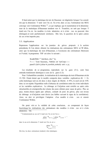 Il faut noter que la statistique du test de Hausman est dégénérée lorsque l’on consid-
ère que la dimension T tend vers l’in…ni. En e¤et, dans ce cas, l’estimateur des MCG
converge vers l’estimateur Within 12 , ce qui implique que le numérateur et le dénomina-
teur de la statistique d’Hausman tendent vers 0. Toutefois, on sait que lorsque T
tend vers l’in…ni, les modèles à e¤ets aléatoires et à e¤ets …xes ne peuvent être
distingués et sont parfaitement similaires. Dès lors, la question de la spéci…cation
de ces e¤ets importe peu.

5.3. Application

Reprenons l’application sur les journées de grèves proposée à la section
précédente. Si l’on désire obtenir les réalisations des estimateurs MCG et W ithin,
ainsi que la statistique du test d’Hausman, à l’exclusion des estimateurs Between
et P ooled, le programme TSP est alors le suivant :

                  load(file=’’strikes.wks’’);
                  ?---- Test Hausman, Within et VarComp----
                  panel (id=i,time=t,nowhit,nobet) srt u p;

    Les résultats de ce programme, reproduits sur la …gure (5.1), sont bien
entendu totalement identiques à ceux de la …gure (1.2).
    Pour l’échantillon considéré, la réalisation de la statistique du test d’Hausman est de
13; 924. Etant donné que le modèle comporte deux variables explicatives (K = 2);
cette statistique suit un chi deux à deux degrés de liberté. A 95%, le seuil est de 5:99;
donc ici on rejette l’hypothèse nulle d’absence de corrélation entre les e¤ets individuels
et les variables explicatives. Le chômage et l’in‡ation sont corrélés au spéci…cités
structurelles et a-temporelles du volume des jours chômés pour cause de grève. Plus un
pays, toutes choses égales par ailleurs, connaît de jours de grèves, plus son niveau
de chômage et d’in‡ation sont élevés (ou faibles suivant le signe de la corrélation).
Ainsi, on doit ici privilégier l’adoption d’un modèle à e¤ets …xes et retenir
l’estimateur Within.

    On peut véri…er la validité de cette conclusion, en comparant de façon
heuristique les réalisations des estimateurs des modèles à e¤ets …xes et à e¤ets
aléatoires. On
  12
       Contrairement au cas où N tend vers l’in…ni où l’on a :

                                     plim ¯b M C G = plim ¯b LS DV = ¯
                                     N !1          N !1


dans le cas où la dimension T tend vers l’in…ni, on a :

                                          plim ¯b M CG =
                                          ¯b LS DV N !1

Dès lors, les deux estimateurs tendent à être identiques.
 