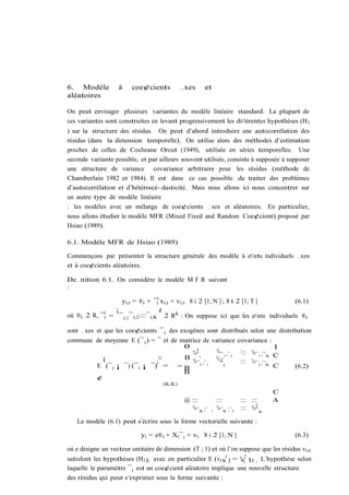 6. Modèle          à    coe¢cients          …xes     et
aléatoires

On peut envisager plusieurs variantes du modèle linéaire standard. La plupart de
ces variantes sont construites en levant progressivement les di¤érentes hypothèses (H3
) sur la structure des résidus. On peut d’abord introduire une autocorrélation des
résidus (dans la dimension temporelle). On utilise alors des méthodes d’estimation
proches de celles de Cochrane Orcut (1949), utilisée en séries temporelles. Une
seconde variante possible, et par ailleurs souvent utilisée, consiste à supposée à supposer
une structure de variance covariance arbitraire pour les résidus (méthode de
Chamberlain 1982 et 1984). Il est dans ce cas possible de traiter des problèmes
d’autocorrélation et d’hétéroscé- dasticité. Mais nous allons ici nous concentrer sur
un autre type de modèle linéaire
: les modèles avec un mélange de coe¢cients …xes et aléatoires. En particulier,
nous allons étudier le modèle MFR (Mixed Fixed and Random Coe¢cient) proposé par
Hsiao (1989).

6.1. Modèle MFR de Hsiao (1989)

Commençons par présenter la structure générale des modèle à e¤ets individuels …xes
et à coe¢cients aléatoires.

De…nition 6.1. On considère le modèle M F R suivant
:

                   yi;t = ®i + ¯i0 xi;t + vi;t 8 i 2 [1; N ] ; 8 t 2 [1; T ]          (6.1)
                 ¡                     ¢
où ®i 2 R, ¯ 0i = ¯ i;1 ¯ i;2 ::::¯ i;K 2 RK : On suppose ici que les e¤ets individuels ®i

sont …xes et que les coe¢cients ¯ i des exogènes sont distribués selon une distribution
commune de moyenne E (¯ i ) = ¯ et de matrice de variance covariance :
                                       0                                  1
                                          ¾2        ¾ ¯ ;¯  ::: ¾¯ ;¯
                                            ¯1                          K C
                                ¤      B                1 2        1
          £                   0           ¾¯ 2 ;¯ 1 ¾¯2     ::: ¾¯ 2 ;¯ K
        E (¯ i ¡ ¯) (¯ i ¡ ¯) = = B                    2                  C              (6.2)
                                       B
        ¢
                                    (K;K)
                                                                                     C
                                             @ :::            :::         ::: :::    A
                                                                                2
                                               ¾ ¯ K ;¯   1
                                                              ¾ ¯K ;¯ 2   ::: ¾¯ K

   Le modèle (6.1) peut s’écrire sous la forme vectorielle suivante :

                            yi = e®i + Xi ¯ i + vi 8 i 2 [1; N ]                         (6.3)

où e désigne un vecteur unitaire de dimension (T ; 1) et où l’on suppose que les résidus vi;t
satisfont les hypothèses (H1 ); avec en particulier E (vi v 0 ) = ¾i2 IT . L’hypothèse selon
                                                           i      v
laquelle le paramètre ¯ i est un coe¢cient aléatoire implique une nouvelle structure
des résidus qui peut s’exprimer sous la forme suivante :
 