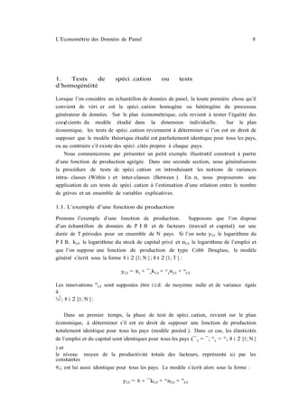L’Econométrie des Données de Panel                                                         8




1.   Tests    de           spéci…cation             ou        tests
d’homogénéité

Lorsque l’on considère un échantillon de données de panel, la toute première chose qu’il
convient de véri…er est la spéci…cation homogène ou hétérogène du processus
générateur de données. Sur le plan économétrique, cela revient à tester l’égalité des
coe¢cients du modèle étudié dans la dimension individuelle.                Sur le plan
économique, les tests de spéci…cation reviennent à déterminer si l’on est en droit de
supposer que le modèle théorique étudié est parfaitement identique pour tous les pays,
ou au contraire s’il existe des spéci…cités propres à chaque pays.
    Nous commencerons par présenter un petit exemple illustratif construit à partir
d’une fonction de production agrégée. Dans une seconde section, nous généraliserons
la procédure de tests de spéci…cation en introduisant les notions de variances
intra- classes (Within ) et inter-classes (Between ). En…n, nous proposerons une
application de ces tests de spéci…cation à l’estimation d’une relation entre le nombre
de grèves et un ensemble de variables explicatives.

1.1. L’exemple d’une fonction de production

Prenons l’exemple d’une fonction de production.      Supposons que l’on dispose
d’un échantillon de données de P I B et de facteurs (travail et capital) sur une
durée de T périodes pour un ensemble de N pays. Si l’on note yi;t le logarithme du
P I B, ki;t le logarithme du stock de capital privé et ni;t le logarithme de l’emploi et
que l’on suppose une fonction de production de type Cobb Douglass, le modèle
général s’écrit sous la forme 8 i 2 [1; N ] ; 8 t 2 [1; T ] :

                              yi;t = ®i + ¯ i ki;t + ° i ni;t + "i;t

Les innovations "i;t sont supposées être i:i:d: de moyenne nulle et de variance égale
à
¾ 2 ; 8 i 2 [1; N ] :
  "


    Dans un premier temps, la phase de test de spéci…cation, revient sur le plan
économique, à déterminer s’il est en droit de supposer une fonction de production
totalement identique pour tous les pays (modèle pooled ). Dans ce cas, les élasticités
de l’emploi et du capital sont identiques pour tous les pays (¯ i = ¯; ° i = °; 8 i 2 [1; N ]
) et
le niveau moyen de la productivité totale des facteurs, représenté ici par les
constantes
®i ; est lui aussi identique pour tous les pays. Le modèle s’écrit alors sous la forme :

                               yi;t = ® + ¯ki;t + °ni;t + "i;t
 