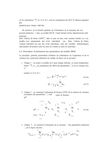 où les estimateurs ¯bi ; 8 i 2 [1; N ] ; sont les estimateurs des M C O obtenus équation
par
équation pour chaque individu.

   On retrouve ici la formule générale de l’estimateur de la moyenne des coe
¢cients aléatoires ¯ i dans un modèle M F R. Cette formule di¤ère légèrement de celle
proposée
dans l’article de Hsiao (1989)14 , dans le sens où nous nous sommes limités ici à un
modèle avec uniquement des e¤ets individuels …xes. Dans l’article de Hsiao,
l’auteur introduit non pas des e¤ets individuels, mais des variables dichotomiques
individuelles di¤érentes selon les mois de l’année et selon les individus.

6.2. Procédure d’estimation des paramètres du modèle MFR

La procédure générale permettant d’obtenir les estimateurs de l’espérance et de la
variance des coe¢cients aléatoires du modèle de Hsiao est la suivante :

  1. Etape 1 : on estime le modèle (6.1) pour chaque individu, en séries temporelles.
     Soient ¯bi et vi les estimateurs des MCO des paramètres ¯ i et de la variance des
     ¾2

     résidus 8 i 2 [1; N ] :
                                                     1 0
                                        yi;t     ®i + ¯b xi;t + vi;t
                                               = b            b                                          (6.16)
                                                       i
                                                                  T
                                                             X
                                         ¾ 2i =
                                         bv                           bi;t
                                                                      v                                  (6.17)
                                                    T¡ K          t=1



  2. Etape 2 : on construit l’estimateur de Swamy (1970) de la matrice de variance
     covariance des paramètres ¯ i ; noté , selon la formule :
     ¢b

                                        2
                                            Ã                         !Ã                          !0 3
                                    N                    N                                N
                                1                    1                               1
                                    X                    X                               X
                  ¢b =                   4 ¯b
                                              i                              ¯b i                   5    (6.18)
                                    ¡                    ¯b   i              ¡           ¯b   i
                  (K;K)    N¡ 1                      N                              N
                                                         i=1                             i=1
                           i=1



  3. Etape 3 : on construit l’estimateur de la moyenne ¯ des paramètres aléatoires
     ¯ i de la façon suivante :
                      "N           N
                                                                                                   #¡1
                       X´           X       ³                                       ¡1
          ¯bM F R   =  ¡1 X 0 ¡1       0 ¡1   0 b
                         e © Xi ¡ i b X ©" e e ©                                         e©b ¡1 Xi
                          i=1             N     i
 